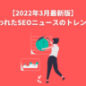 【2022年3月版】2月に行われたSEOニュースとトレンドまとめ 【2022年3月最新版】2月に行われたSEOニュースのトレンドまとめ